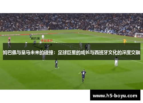 姆巴佩与皇马未来的碰撞：足球巨星的成长与西班牙文化的深度交融