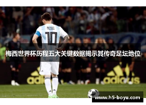 梅西世界杯历程五大关键数据揭示其传奇足坛地位