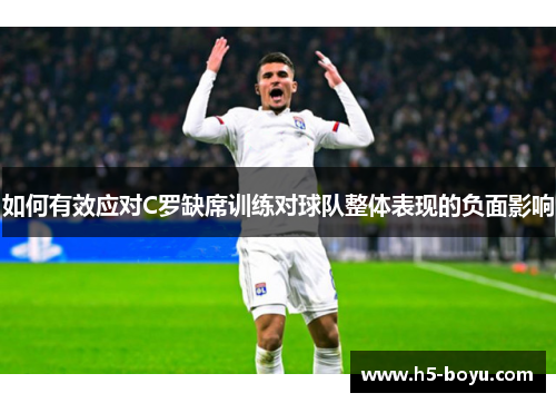 如何有效应对C罗缺席训练对球队整体表现的负面影响