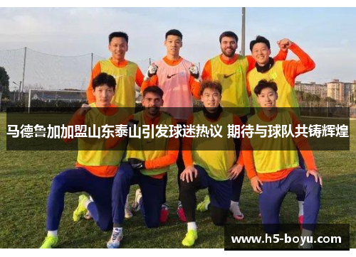 马德鲁加加盟山东泰山引发球迷热议 期待与球队共铸辉煌