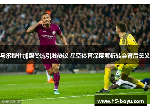 马尔穆什加盟曼城引发热议 星空体育深度解析转会背后意义