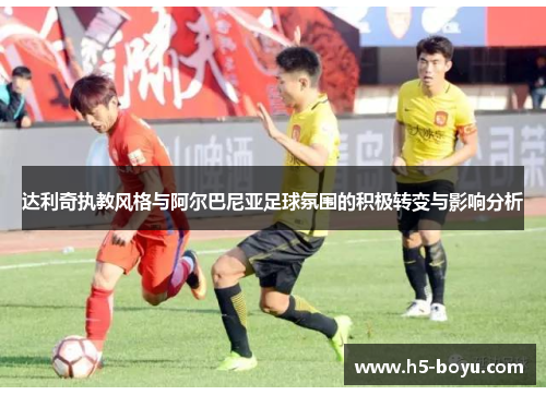 达利奇执教风格与阿尔巴尼亚足球氛围的积极转变与影响分析