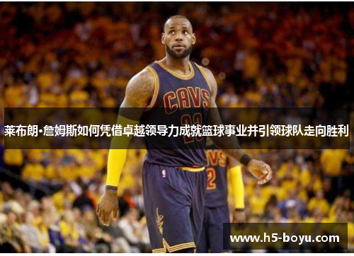 莱布朗·詹姆斯如何凭借卓越领导力成就篮球事业并引领球队走向胜利