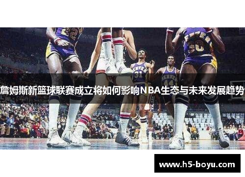 詹姆斯新篮球联赛成立将如何影响NBA生态与未来发展趋势 詹姆斯新篮球联赛成立将如何影响NBA生态与未来发展趋势