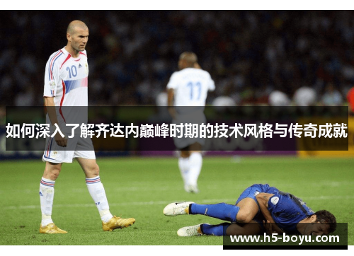 如何深入了解齐达内巅峰时期的技术风格与传奇成就 如何深入了解齐达内巅峰时期的技术风格与传奇成就