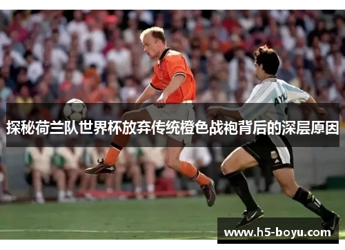 探秘荷兰队世界杯放弃传统橙色战袍背后的深层原因