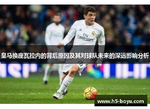皇马换座瓦拉内的背后原因及其对球队未来的深远影响分析