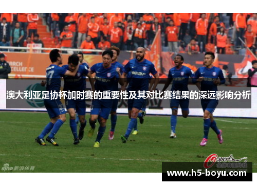 澳大利亚足协杯加时赛的重要性及其对比赛结果的深远影响分析 澳大利亚足协杯加时赛的重要性及其对比赛结果的深远影响分析